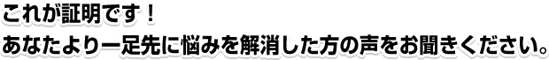 これが証明です!あなたより一足先に悩みを解消した方の声をお聞きください。