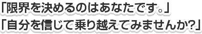 「限界を決めるのはあなたです。」「自分を信じて乗り越えてみませんか?」