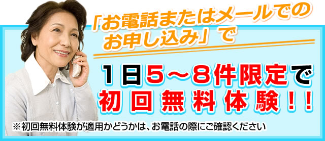 「お電話またはメールでのお申し込み」で1日5~8件限定で初回無料体験!!※初回無料体験が適用かどうかは、お電話の際にご確認ください
